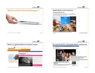 Welches sind die Herausforderungen ?                                                                      Digitale Medien sind omnipräsent




                                                                                                                                                                                www.tagesanzeiger.ch/leben/gesellschaft/
Ernst Schmidheiny Stiftung – Symposium 2011 – juerg.fraefel@phzh.ch                      www.apple.com    Ernst Schmidheiny Stiftung – Symposium 2011 – juerg.fraefel@phzh.ch
                                                                                                                                                                                Der-ungeduldige-Mensch/story/23546754




Medien zur gesellschaftlichen & sozialen Teilhabe                                                         Die junge Generation nutzt digitale Medien unbekümmert




Ernst Schmidheiny Stiftung – Symposium 2011 – juerg.fraefel@phzh.ch   www.smartvote.ch | www.uusgang.ch   Ernst Schmidheiny Stiftung – Symposium 2011 – juerg.fraefel@phzh.ch                          www.facebook.com
 