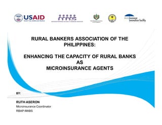 RURAL BANKERS ASSOCIATION OF THE
                     PHILIPPINES:

      ENHANCING THE CAPACITY OF RURAL BANKS
                       AS
             MICROINSURANCE AGENTS



BY:


RUTH ASERON
Microinsurance Coordinator
RBAP-MABS
 