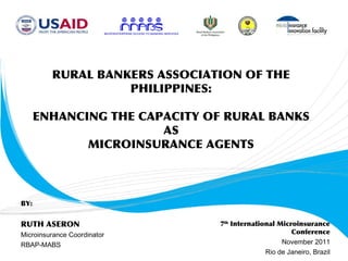 RURAL BANKERS ASSOCIATION OF THE
                   PHILIPPINES:

      ENHANCING THE CAPACITY OF RURAL BANKS
                       AS
             MICROINSURANCE AGENTS



BY:


RUTH ASERON                    7th International Microinsurance
Microinsurance Coordinator                           Conference
RBAP-MABS                                         November 2011
                                             Rio de Janeiro, Brazil
 