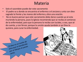 Materia
• Solo el sacerdote puede dar este sacramento
• El padre va a donde se encuentra el enfermo o el anciano y unta con óleo
  sagrado la frente y las manos del enfermo y dice una oración.
• No es bueno pensar que este sacramento debe darse cuando ya sé esta
  muriendo la persona, pues la Iglesia recomienda que se reciba al comienzo
  de la enfermedad, para que la persona lo reciba con lucidez, o sea, que sé
  de cuenta, y con fervor, porque la unción ayuda también si así Dios lo
  quisiera, para curar la enfermedad.
 