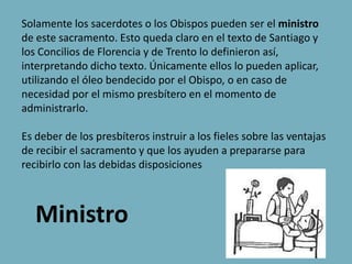 Solamente los sacerdotes o los Obispos pueden ser el ministro
de este sacramento. Esto queda claro en el texto de Santiago y
los Concilios de Florencia y de Trento lo definieron así,
interpretando dicho texto. Únicamente ellos lo pueden aplicar,
utilizando el óleo bendecido por el Obispo, o en caso de
necesidad por el mismo presbítero en el momento de
administrarlo.

Es deber de los presbíteros instruir a los fieles sobre las ventajas
de recibir el sacramento y que los ayuden a prepararse para
recibirlo con las debidas disposiciones



   Ministro
 