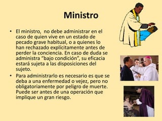 Ministro
• El ministro, no debe administrar en el
  caso de quien vive en un estado de
  pecado grave habitual, o a quienes lo
  han rechazado explícitamente antes de
  perder la conciencia. En caso de duda se
  administra “bajo condición”, su eficacia
  estará sujeta a las disposiciones del
  sujeto.
• Para administrarlo es necesario es que se
  deba a una enfermedad o vejez, pero no
  obligatoriamente por peligro de muerte.
  Puede ser antes de una operación que
  implique un gran riesgo.
 