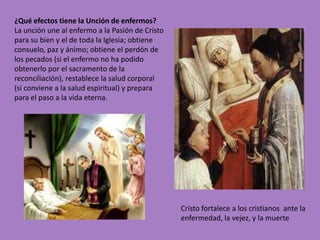 ¿Qué efectos tiene la Unción de enfermos?
La unción une al enfermo a la Pasión de Cristo
para su bien y el de toda la Iglesia; obtiene
consuelo, paz y ánimo; obtiene el perdón de
los pecados (si el enfermo no ha podido
obtenerlo por el sacramento de la
reconciliación), restablece la salud corporal
(si conviene a la salud espiritual) y prepara
para el paso a la vida eterna.




                                                 Cristo fortalece a los cristianos ante la
                                                 enfermedad, la vejez, y la muerte
 