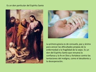 Es un don particular del Espíritu Santo




                                          La primera gracia es de consuelo, paz y ánimo
                                          para vencer las dificultades propias de la
                                          enfermedad o la fragilidad de la vejez. Es un
                                          don del Espíritu Santo que renueva la
                                          confianza y la fe en Dios y fortalece contra las
                                          tentaciones del maligno, como el desaliento y
                                          la desesperación.
 