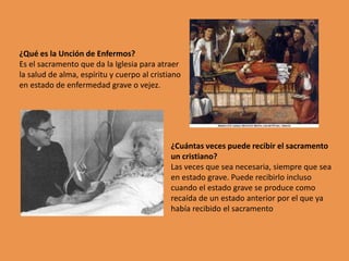 ¿Qué es la Unción de Enfermos?
Es el sacramento que da la Iglesia para atraer
la salud de alma, espíritu y cuerpo al cristiano
en estado de enfermedad grave o vejez.




                                             ¿Cuántas veces puede recibir el sacramento
                                             un cristiano?
                                             Las veces que sea necesaria, siempre que sea
                                             en estado grave. Puede recibirlo incluso
                                             cuando el estado grave se produce como
                                             recaída de un estado anterior por el que ya
                                             había recibido el sacramento
 