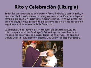 Rito y Celebración (Liturgia)
Todos los sacramentos se celebran en forma litúrgica y comunitaria, y
la unción de los enfermos no es ninguna excepción. Esta tiene lugar en
familia en la casa, en un hospital o en una iglesia. Es conveniente, de
ser posible, que vaya precedido del sacramento de la Reconciliación y
seguido por el Sacramento de la Eucaristía.
La celebración es muy sencilla y comprende dos elementos, los
mismos que menciona Santiago 5, 14: se imponen en silencio las
manos a los enfermos, se ora por todos los enfermos – la epíclesis
propia de este sacramento – luego la unción con el óleo bendecido.
 