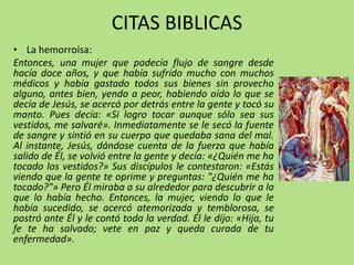 CITAS BIBLICAS
• La hemorroísa:
Entonces, una mujer que padecía flujo de sangre desde
hacía doce años, y que había sufrido mucho con muchos
médicos y había gastado todos sus bienes sin provecho
alguno, antes bien, yendo a peor, habiendo oído lo que se
decía de Jesús, se acercó por detrás entre la gente y tocó su
manto. Pues decía: «Si logro tocar aunque sólo sea sus
vestidos, me salvaré». Inmediatamente se le secó la fuente
de sangre y sintió en su cuerpo que quedaba sana del mal.
Al instante, Jesús, dándose cuenta de la fuerza que había
salido de Él, se volvió entre la gente y decía: «¿Quién me ha
tocado los vestidos?» Sus discípulos le contestaron: «Estás
viendo que la gente te oprime y preguntas: "¿Quién me ha
tocado?"» Pero Él miraba a su alrededor para descubrir a la
que lo había hecho. Entonces, la mujer, viendo lo que le
había sucedido, se acercó atemorizada y temblorosa, se
postró ante Él y le contó toda la verdad. Él le dijo: «Hija, tu
fe te ha salvado; vete en paz y queda curada de tu
enfermedad».
 