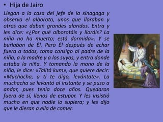 • Hija de Jairo
Llegan a la casa del jefe de la sinagoga y
observa el alboroto, unos que lloraban y
otros que daban grandes alaridos. Entra y
les dice: «¿Por qué alborotáis y lloráis? La
niña no ha muerto; está dormida». Y se
burlaban de Él. Pero Él después de echar
fuera a todos, toma consigo al padre de la
niña, a la madre y a los suyos, y entra donde
estaba la niña. Y tomando la mano de la
niña, le dice: «Talitá kum», que quiere decir:
«Muchacha, a ti te digo, levántate». La
muchacha se levantó al instante y se puso a
andar, pues tenía doce años. Quedaron
fuera de sí, llenos de estupor. Y les insistió
mucho en que nadie lo supiera; y les dijo
que le dieran a ella de comer.
 