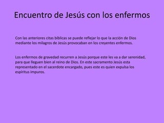 Encuentro de Jesús con los enfermos

Con las anteriores citas bíblicas se puede reflejar lo que la acción de Dios
mediante los milagros de Jesús provocaban en los creyentes enfermos.


Los enfermos de gravedad recurren a Jesús porque este les va a dar serenidad,
para que lleguen bien al reino de Dios. En este sacramento Jesús esta
representado en el sacerdote encargado, pues este es quien expulsa los
espíritus impuros.
 