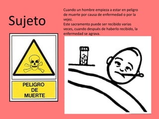 Cuando un hombre empieza a estar en peligro
         de muerte por causa de enfermedad o por la

Sujeto   vejez.
         Este sacramento puede ser recibido varias
         veces, cuando después de haberlo recibido, la
         enfermedad se agrava.
 