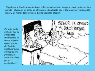 - El padre va a donde se encuentra el enfermo o el anciano y unge, es decir, unta con óleo
sagrado ( el óleo es un aceite de oliva que es bendecido por el Obispo el jueves santo ) la
frente y las manos del enfermo y dice la siguiente oración :




Por esta santa
unción y por su
bondadosa
misericordia te
ayude el Señor
con la gracia
del Espíritu
Santo para que
libre ya de los
pecados, te
salve y te alivie
por su
benignidad. ¨
 