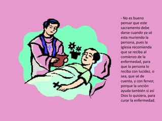 - No es bueno
pensar que este
sacramento debe
darse cuando ya sé
esta muriendo la
persona, pues la
Iglesia recomienda
que se reciba al
comienzo de la
enfermedad, para
que la persona lo
reciba con lucidez, o
sea, que sé de
cuenta, y con fervor,
porque la unción
ayuda también si así
Dios lo quisiera, para
curar la enfermedad.
 