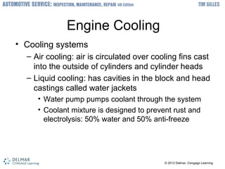 ? 2012 Delmar, Cengage Learning? 2012 Delmar, Cengage Learning
Engine Cooling
? Cooling systems
C Air cooling: air is circulated over cooling fins cast
into the outside of cylinders and cylinder heads
C Liquid cooling: has cavities in the block and head
castings called water jackets
? Water pump pumps coolant through the system
? Coolant mixture is designed to prevent rust and
electrolysis: 50% water and 50% anti-freeze
 