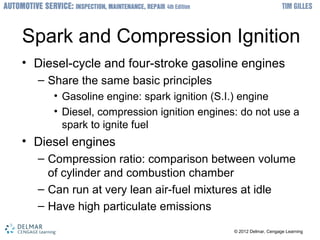 ? 2012 Delmar, Cengage Learning? 2012 Delmar, Cengage Learning
Spark and Compression Ignition
? Diesel-cycle and four-stroke gasoline engines
C Share the same basic principles
? Gasoline engine: spark ignition (S.I.) engine
? Diesel, compression ignition engines: do not use a
spark to ignite fuel
? Diesel engines
C Compression ratio: comparison between volume
of cylinder and combustion chamber
C Can run at very lean air-fuel mixtures at idle
C Have high particulate emissions
 