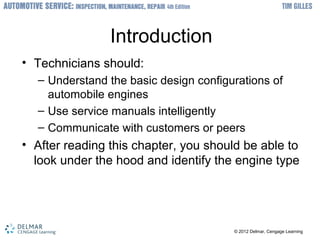 ? 2012 Delmar, Cengage Learning? 2012 Delmar, Cengage Learning
Introduction
? Technicians should:
C Understand the basic design configurations of
automobile engines
C Use service manuals intelligently
C Communicate with customers or peers
? After reading this chapter, you should be able to
look under the hood and identify the engine type
 