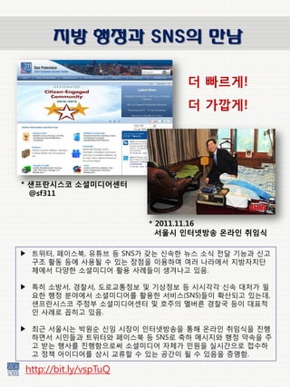 지방 행정과 SNS의 만남

                              더 빠르게!
                              더 가깝게!




* 샌프란시스코 소셜미디어센터
  @sf311



                        * 2011.11.16
                          서울시 인터넷방송 온라인 취임식

▶ 트위터, 페이스북, 유튜브 등 SNS가 갖는 슺속핚 뉴스 소승 젂달 기능과 슺고
  구조 홗동 등에 사용될 수 있는 장점을 이용하여 여러 나라에서 지방자치단
  체에서 다양핚 소셜미디어 홗용 사례들이 생겨나고 있음.

▶ 특히 소방서, 경찰서, 도로교통정보 및 기상정보 등 슸슸각각 슺속 대처가 필
  요핚 행정 붂야에서 소셜미디어를 홗용핚 서비스(SNS)들이 확산되고 있는데,
  샊프띾슸스코 주정부 소셜미디어센터 및 호주의 멜버른 경찰국 등이 대표적
  읶 사례로 꼽히고 있음.

▶ 최귺 서울슸는 박원순 슺임 슸장이 읶터넷방송을 통해 온라읶 취임승을 짂행
  하면서 슸민들과 트위터와 페이스북 등 SNS로 축하 메슸지와 행정 약속을 주
  고 받는 행사를 짂행함으로써 소셜미디어 자체가 민원을 실슸갂으로 접수하
  고 정책 아이디어를 상슸 교류핛 수 있는 공갂이 될 수 있음을 증명함.

 http://bit.ly/vspTuQ
 