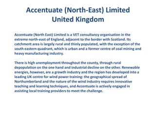 Accentuate (North-East) Limited
              United Kingdom
Accentuate (North East) Limited is a VET consultancy organisation in the
extreme north-east of England, adjacent to the border with Scotland. Its
catchment area is largely rural and thinly populated, with the exception of the
south eastern quadrant, which is urban and a former centre of coal mining and
heavy manufacturing industry.

There is high unemployment throughout the county, through rural
depopulation on the one hand and industrial decline on the other. Renewable
energies, however, are a growth industry and the region has developed into a
leading UK centre for wind power training: the geographical spread of
Northumberland and the nature of the wind industry requires innovative
teaching and learning techniques, and Accentuate is actively engaged in
assisting local training providers to meet the challenge.
 