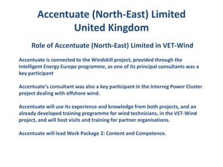 Accentuate (North-East) Limited
               United Kingdom
     Role of Accentuate (North-East) Limited in VET-Wind
Accentuate is connected to the Windskill project, provided through the
Intelligent Energy Europe programme, as one of its principal consultants was a
key participant

Accentuate's consultant was also a key participant in the Interreg Power Cluster
project dealing with offshore wind.

Accentuate will use its experience and knowledge from both projects, and an
already developed training programme for wind technicians, in the VET-Wind
project, and will host visits and training for partner organisations.

Accentuate will lead Work Package 2: Content and Competence.
 