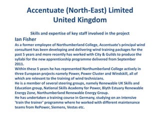 Accentuate (North-East) Limited
             United Kingdom
         Skills and expertise of key staff involved in the project
Ian Fisher
As a former employee of Northumberland College, Accentuate's principal wind
consultant has been developing and delivering wind training packages for the
past 5 years and more recently has worked with City & Guilds to produce the
syllabi for the new apprenticeship programme delivered from September
2011.
Within these 5 years he has represented Northumberland College actively in
three European projects namely Power, Power Cluster and Windskill, all of
which are relevant to the training of wind technicians.
He is a member of several steering groups, namely Renewable UK Skills and
Education group, National Skills Academy for Power, Blyth Estuary Renewable
Energy Zone, Northumberland Renewable Energy Group.
He has undertaken a training course in Germany, studying on an intensive
‘train the trainer’ programme where he worked with different maintenance
teams from RePower, Siemens, Vestas etc.
 