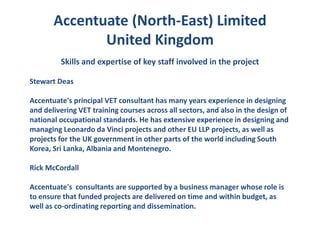 Accentuate (North-East) Limited
              United Kingdom
         Skills and expertise of key staff involved in the project

Stewart Deas

Accentuate's principal VET consultant has many years experience in designing
and delivering VET training courses across all sectors, and also in the design of
national occupational standards. He has extensive experience in designing and
managing Leonardo da Vinci projects and other EU LLP projects, as well as
projects for the UK government in other parts of the world including South
Korea, Sri Lanka, Albania and Montenegro.

Rick McCordall

Accentuate's consultants are supported by a business manager whose role is
to ensure that funded projects are delivered on time and within budget, as
well as co-ordinating reporting and dissemination.
 