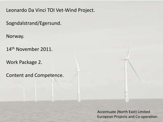Leonardo Da Vinci TOI Vet-Wind Project.

Sogndalstrand/Egersund.

Norway.

14th November 2011.

Work Package 2.

Content and Competence.




                                          Accentuate (North East) Limited
                                          European Projects and Co-operation
 