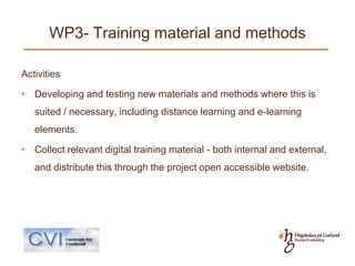 WP3- Training material and methods

Activities

• Developing and testing new materials and methods where this is
   suited / necessary, including distance learning and e-learning
   elements.

• Collect relevant digital training material - both internal and external,
   and distribute this through the project open accessible website.
 