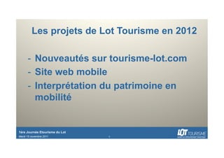 Les projets de Lot Tourisme en 2012

      -  Nouveautés sur tourisme-lot.com
      -  Site web mobile
      -  Interprétation du patrimoine en
         mobilité


1ère Journée Etourisme du Lot
Mardi 15 novembre 2011          1
 