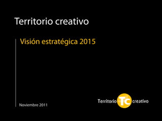 Territorio creativo
 Visión estratégica 2015




 Noviembre 2011
 