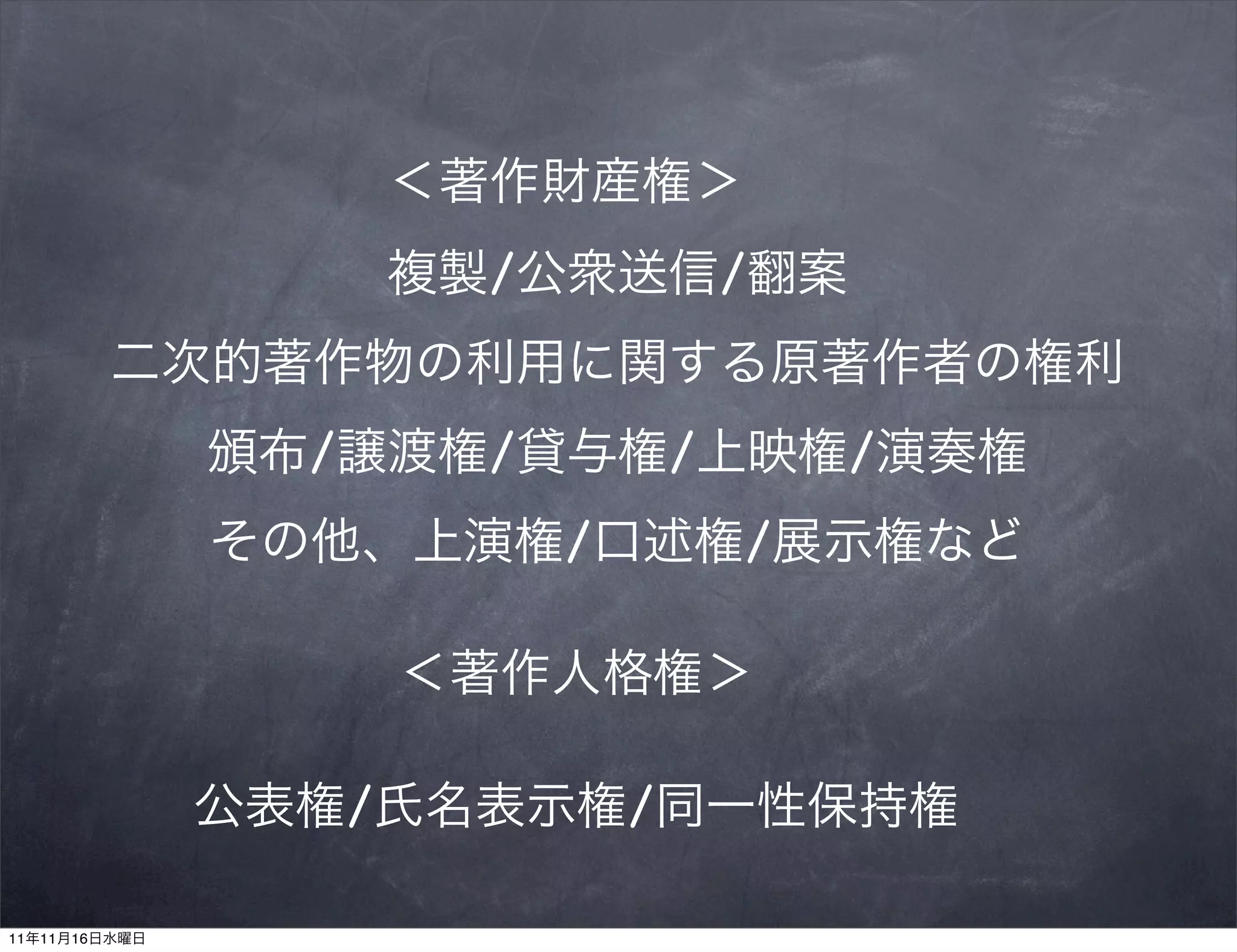 ＜著作財産権＞
                   複製/公衆送信/翻案
        二次的著作物の利用に関する原著作者の権利
               頒布/譲渡権/貸与権/上映権/演奏権
               その他、上演権/口述権/展示権など

                   ＜著作人格権＞

               公表権/氏名表示権/同一性保持権

11年11月16日水曜日
 
