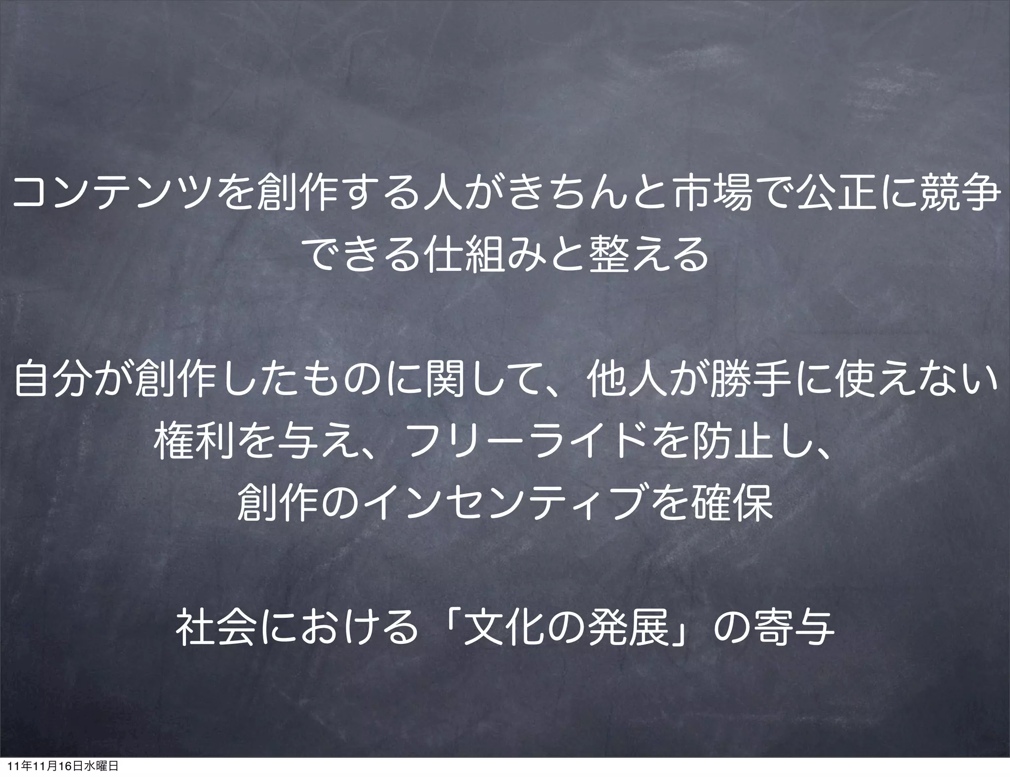 コンテンツを創作する人がきちんと市場で公正に競争
       できる仕組みと整える


自分が創作したものに関して、他人が勝手に使えない
   権利を与え、フリーライドを防止し、
     創作のインセンティブを確保


               社会における「文化の発展」の寄与


11年11月16日水曜日
 