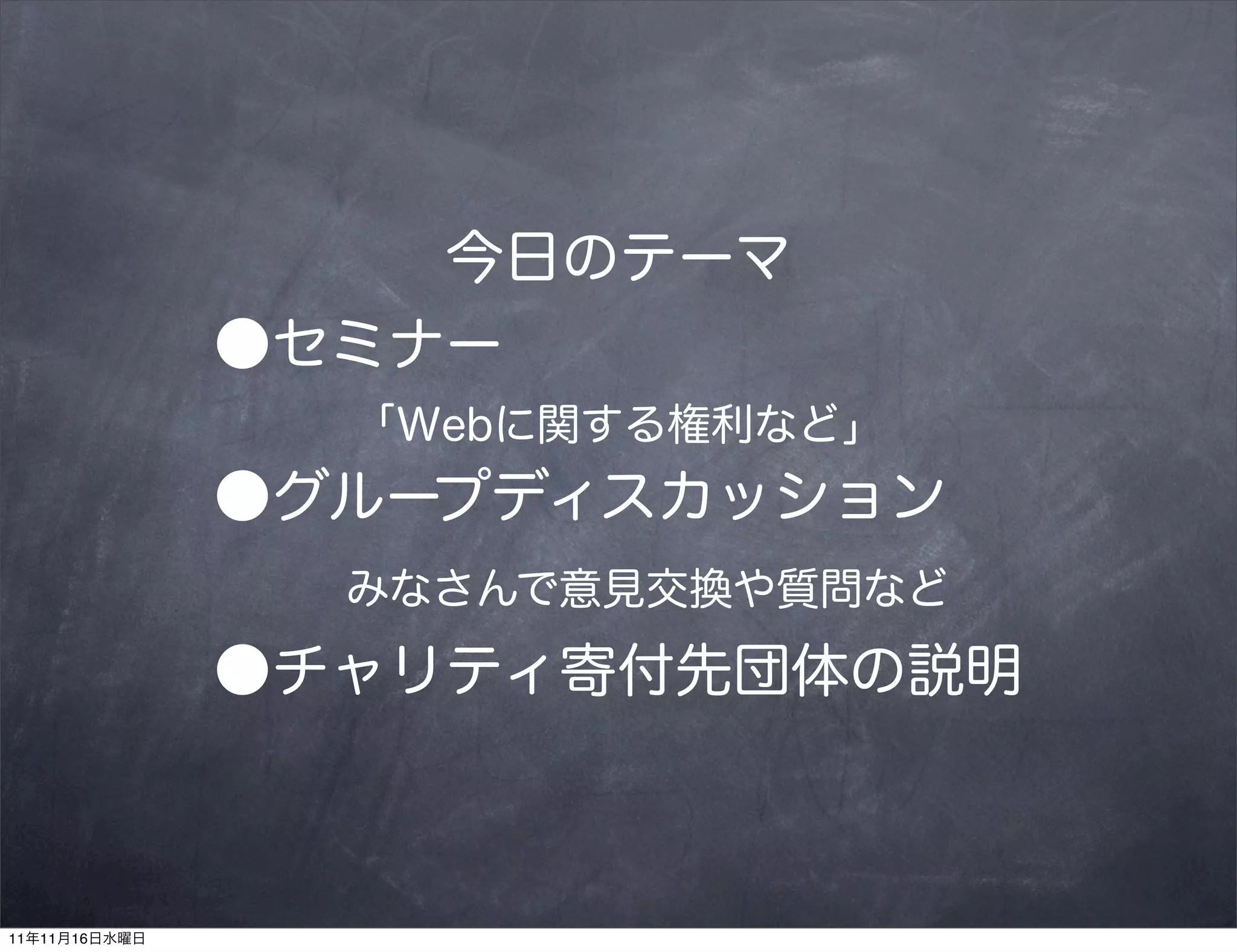 今日のテーマ
               ●セミナー
                 「Webに関する権利など」
               ●グループディスカッション
                 みなさんで意見交換や質問など
               ●チャリティ寄付先団体の説明



11年11月16日水曜日
 