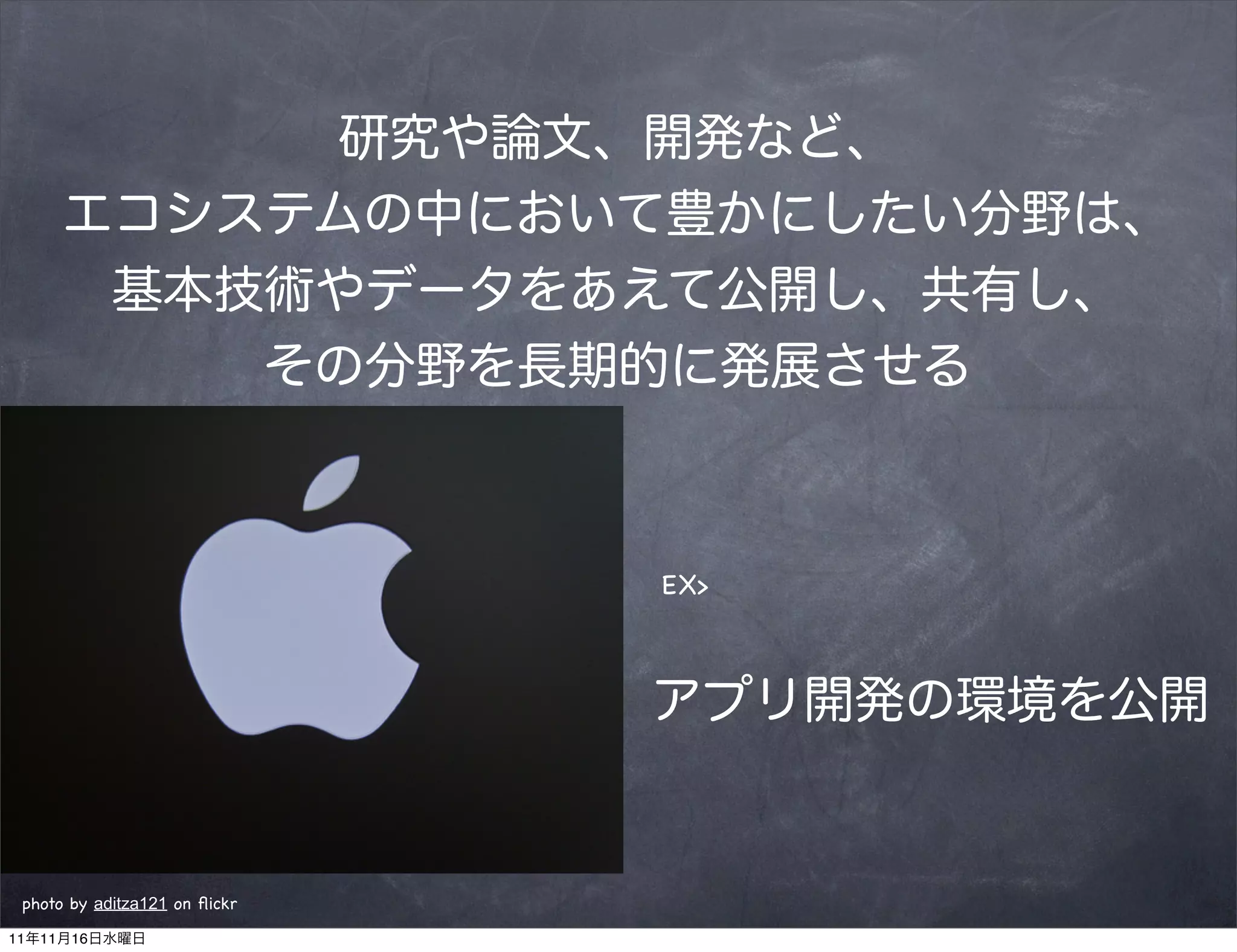 研究や論文、開発など、
      エコシステムの中において豊かにしたい分野は、
       基本技術やデータをあえて公開し、共有し、
          その分野を長期的に発展させる



                               EX>



                               アプリ開発の環境を公開


 photo by aditza121 on ﬂickr

11年11月16日水曜日
 