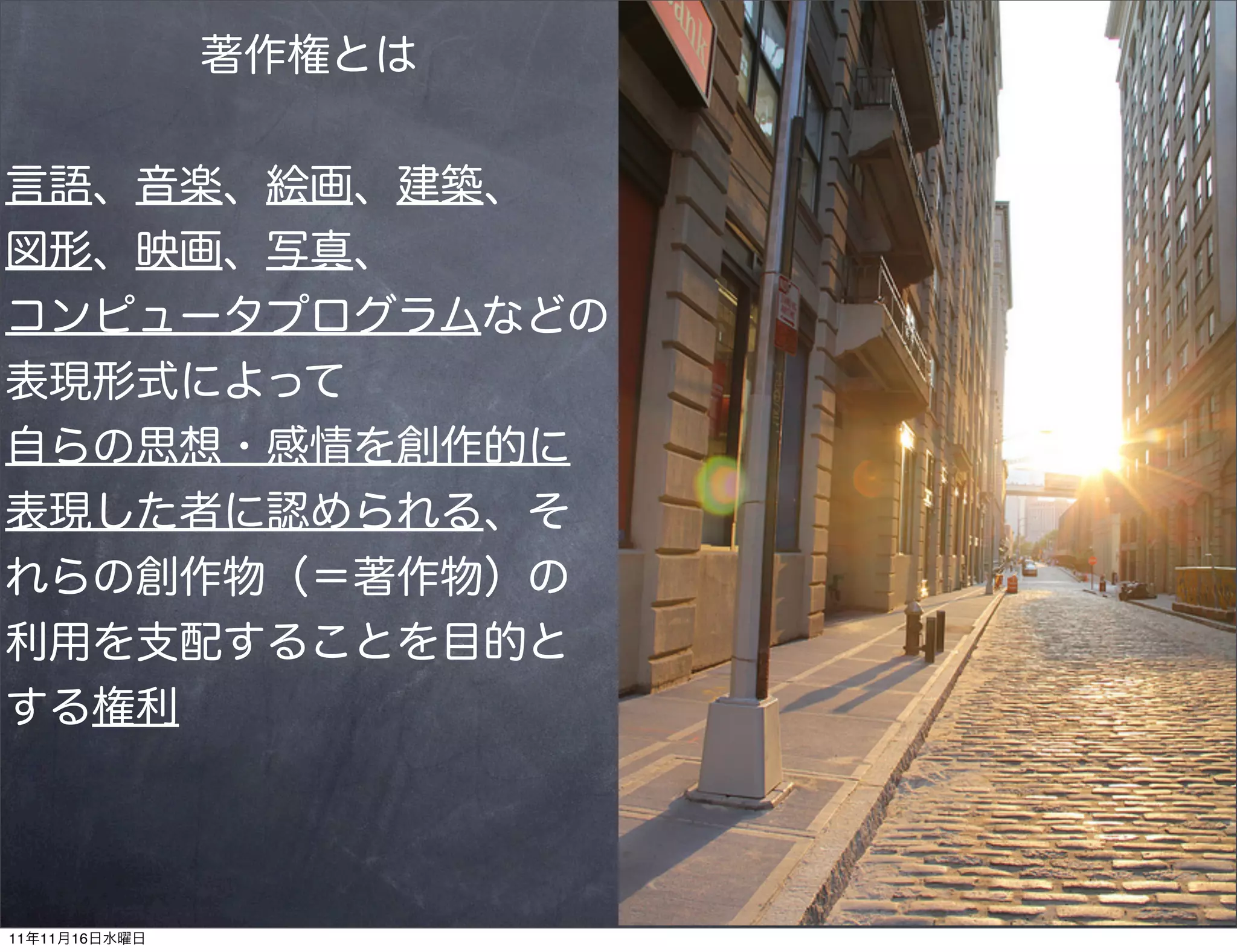 著作権とは


言語、音楽、絵画、建築、
図形、映画、写真、
コンピュータプログラムなどの
表現形式によって
自らの思想・感情を創作的に
表現した者に認められる、そ
れらの創作物（＝著作物）の
利用を支配することを目的と
する権利




11年11月16日水曜日
 