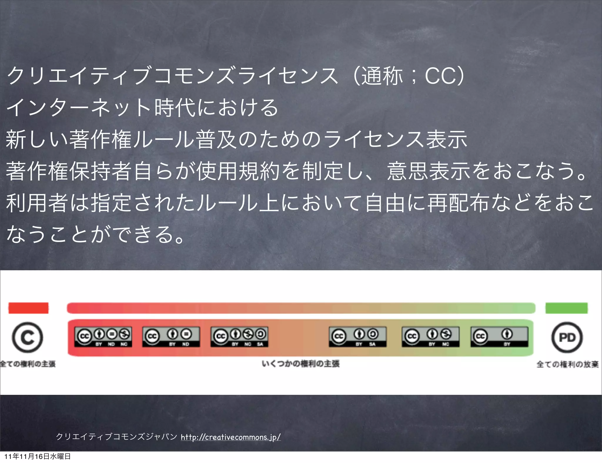 クリエイティブコモンズライセンス（通称；CC）
インターネット時代における
新しい著作権ルール普及のためのライセンス表示
著作権保持者自らが使用規約を制定し、意思表示をおこなう。
利用者は指定されたルール上において自由に再配布などをおこ
なうことができる。




         クリエイティブコモンズジャパン http://creativecommons.jp/

11年11月16日水曜日
 