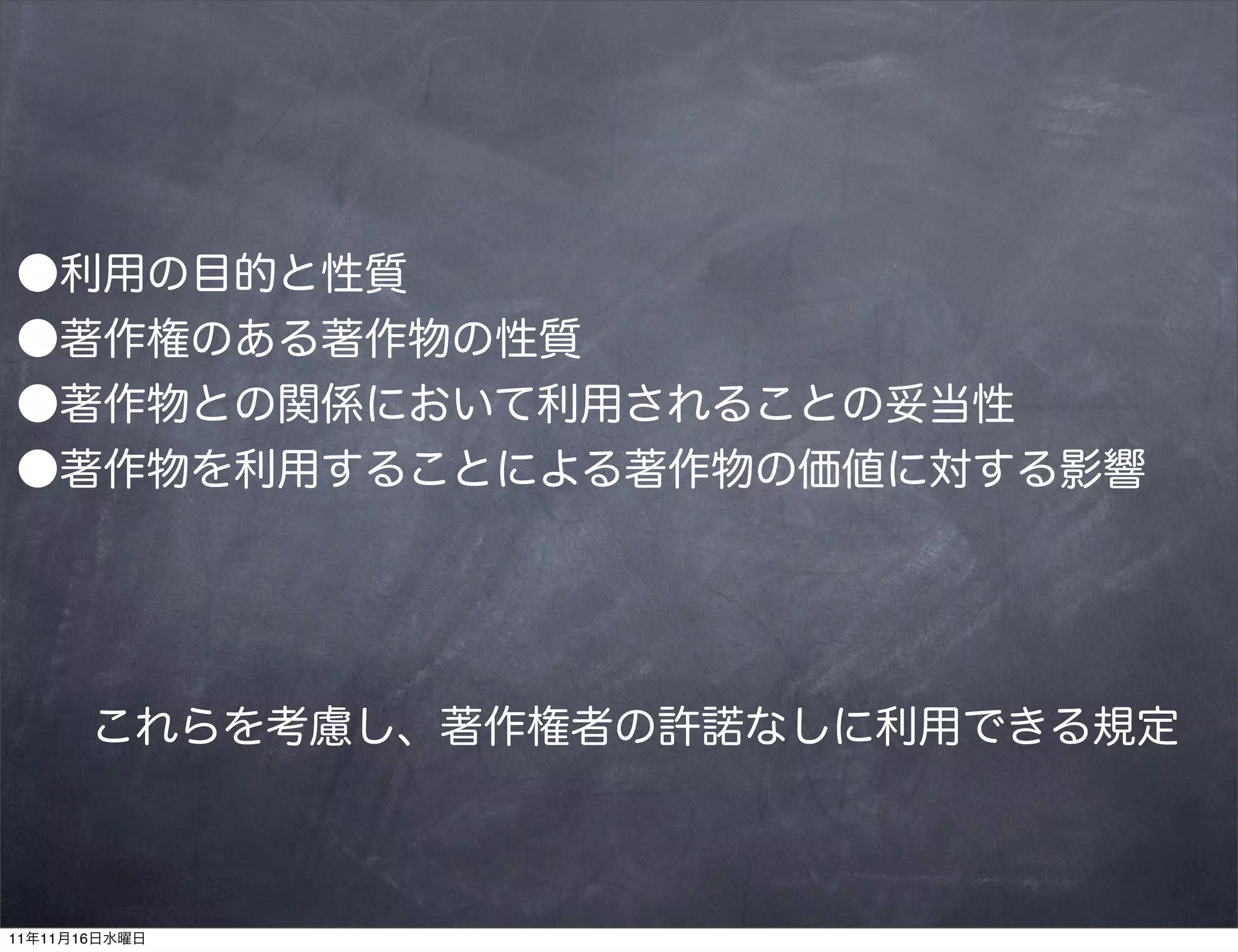 ●利用の目的と性質
●著作権のある著作物の性質
●著作物との関係において利用されることの妥当性
●著作物を利用することによる著作物の価値に対する影響




       これらを考慮し、著作権者の許諾なしに利用できる規定



11年11月16日水曜日
 