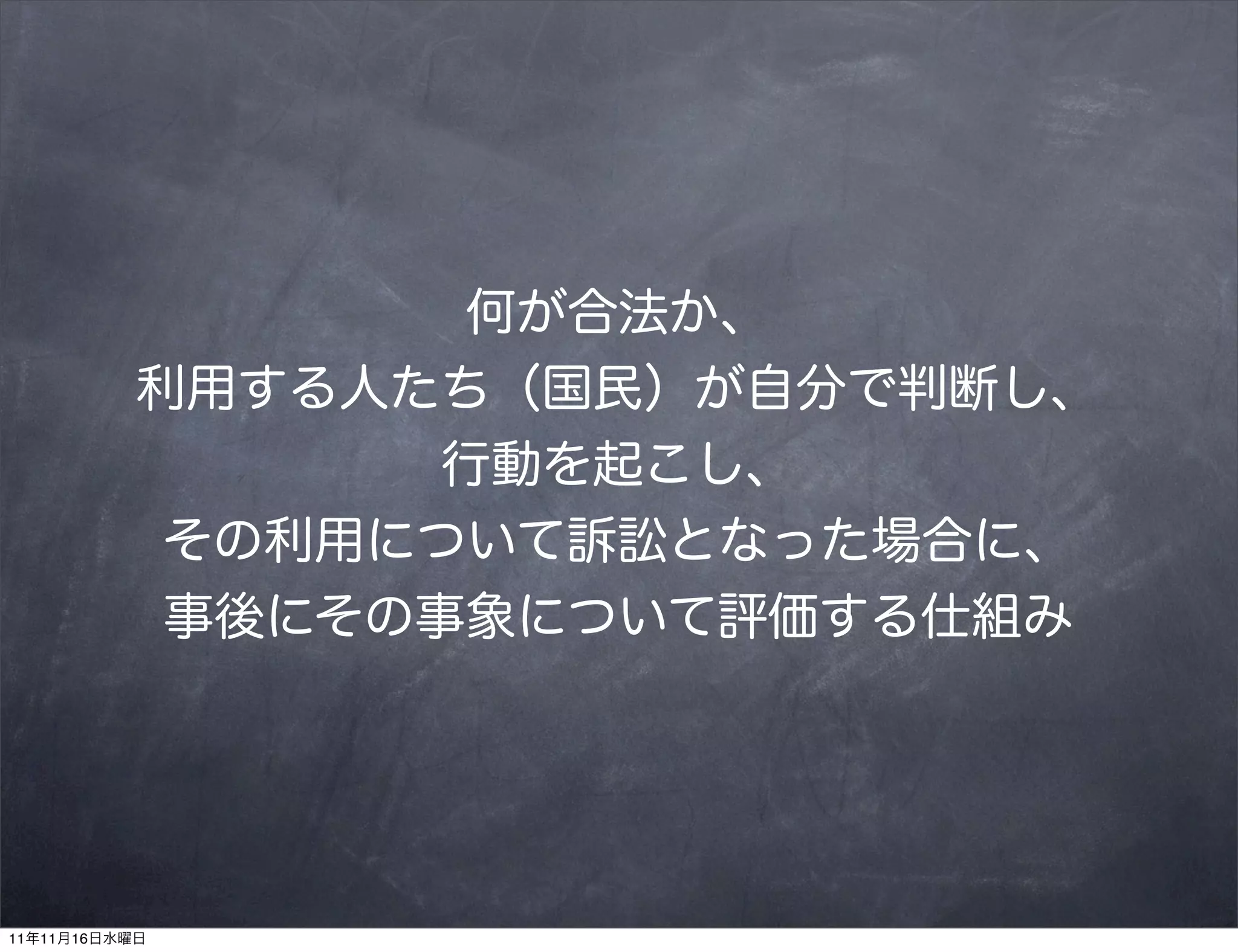何が合法か、
           利用する人たち（国民）が自分で判断し、
                  行動を起こし、
            その利用について訴訟となった場合に、
            事後にその事象について評価する仕組み




11年11月16日水曜日
 