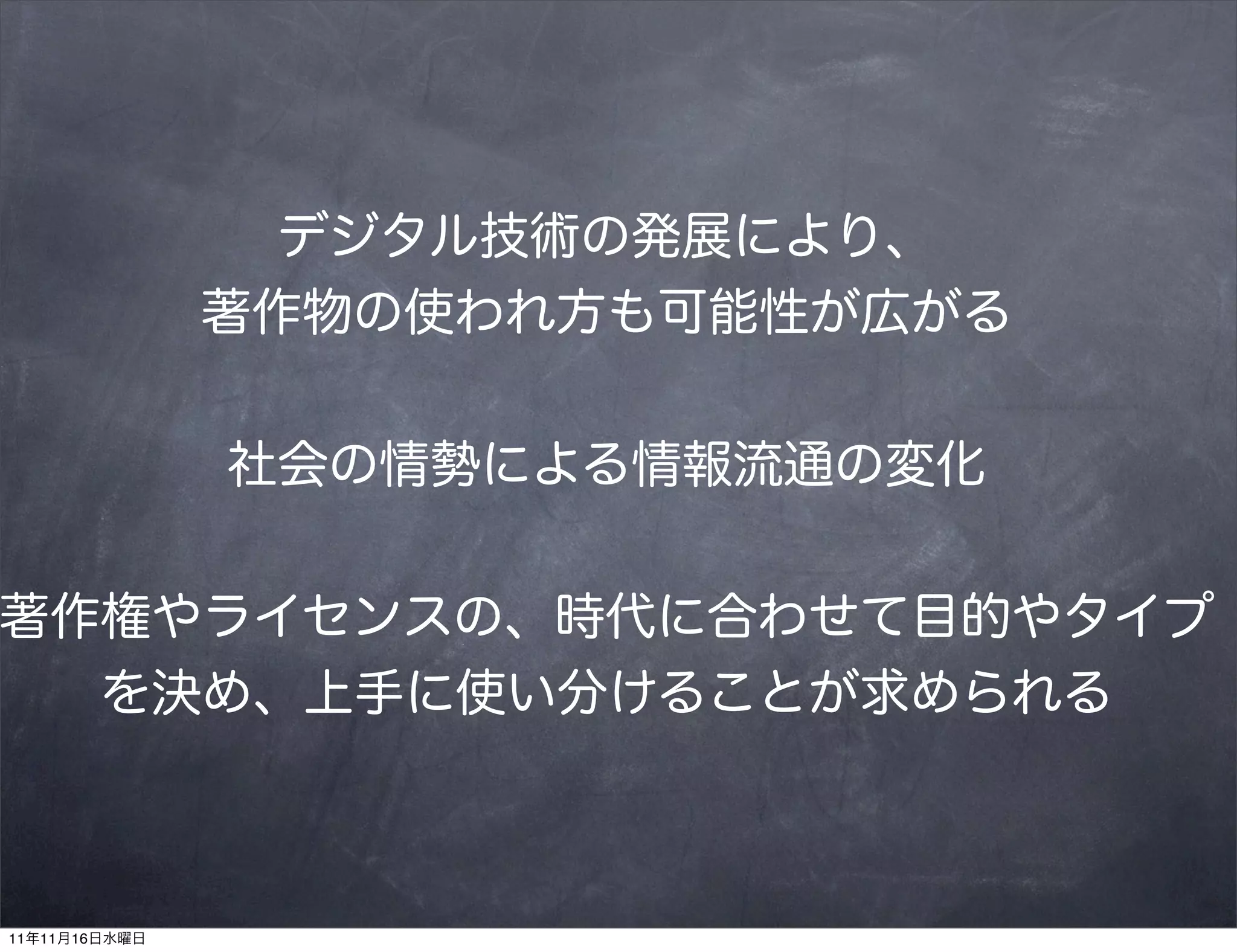 デジタル技術の発展により、
               著作物の使われ方も可能性が広がる


               社会の情勢による情報流通の変化


著作権やライセンスの、時代に合わせて目的やタイプ
  を決め、上手に使い分けることが求められる



11年11月16日水曜日
 