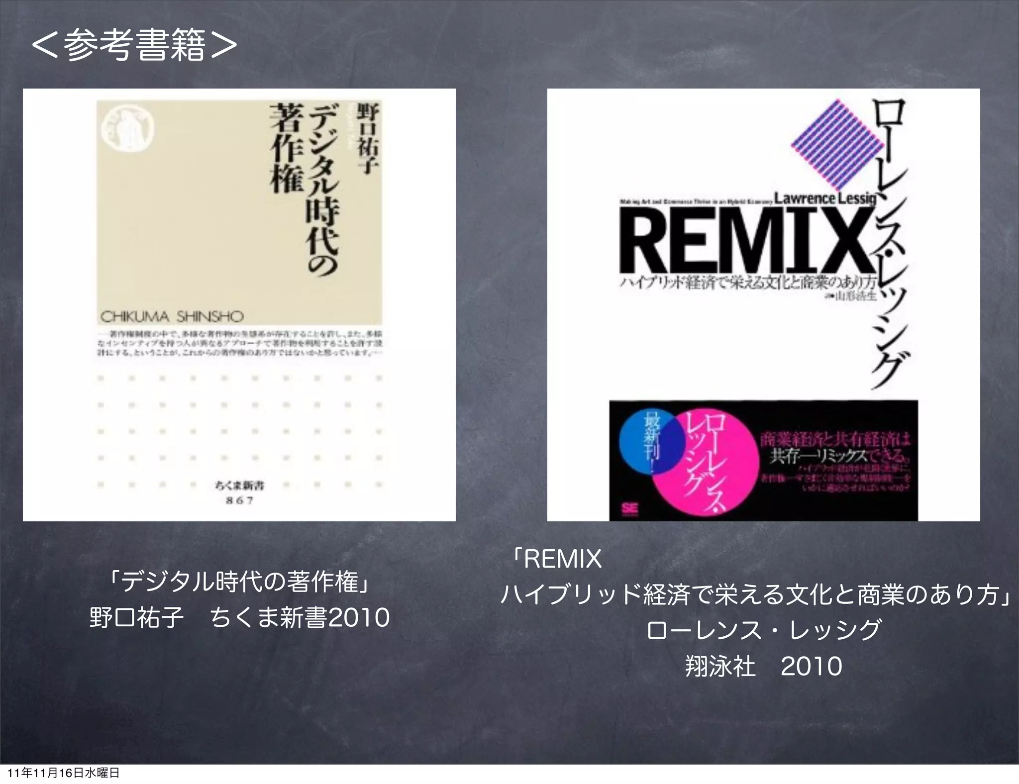 ＜参考書籍＞




                         「REMIX
        「デジタル時代の著作権」
                         ハイブリッド経済で栄える文化と商業のあり方」
        野口祐子 ちくま新書2010
                                ローレンス・レッシグ
                                  翔泳社 2010



11年11月16日水曜日
 