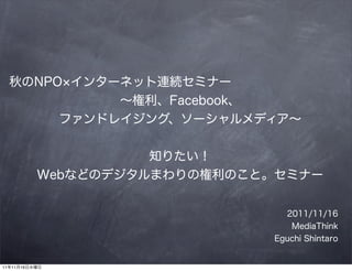 秋のNPO インターネット連続セミナー
            ∼権利、Facebook、
       ファンドレイジング、ソーシャルメディア∼


                    知りたい！
          Webなどのデジタルまわりの権利のこと。セミナー


                               2011/11/16
                                MediaThink
                             Eguchi Shintaro


11年11月16日水曜日
 