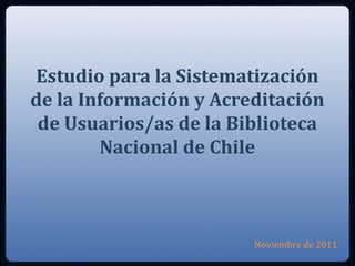 Estudio para la Sistematización
de la Información y Acreditación
 de Usuarios/as de la Biblioteca
        Nacional de Chile



                        Noviembre de 2011
 