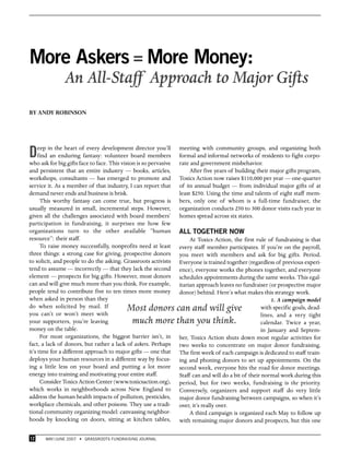 More Askers = More Money:
               An All-Staff Approach to Major Gifts
BY ANDY ROBINSON




D    eep in the heart of every development director you’ll
     find an enduring fantasy: volunteer board members
who ask for big gifts face to face. This vision is so pervasive
                                                                  meeting with community groups, and organizing both
                                                                  formal and informal networks of residents to fight corpo-
                                                                  rate and government misbehavior.
and persistent that an entire industry — books, articles,              After five years of building their major gifts program,
workshops, consultants — has emerged to promote and               Toxics Action now raises $110,000 per year — one-quarter
service it. As a member of that industry, I can report that       of its annual budget — from individual major gifts of at
demand never ends and business is brisk.                          least $250. Using the time and talents of eight staff mem-
      This worthy fantasy can come true, but progress is          bers, only one of whom is a full-time fundraiser, the
usually measured in small, incremental steps. However,            organization conducts 250 to 300 donor visits each year in
given all the challenges associated with board members’           homes spread across six states.
participation in fundraising, it surprises me how few
organizations turn to the other available “human                  ALL TOGETHER NOW
resource”: their staff.                                                At Toxics Action, the first rule of fundraising is that
      To raise money successfully, nonprofits need at least       every staff member participates. If you’re on the payroll,
three things: a strong case for giving, prospective donors        you meet with members and ask for big gifts. Period.
to solicit, and people to do the asking. Grassroots activists     Everyone is trained together (regardless of previous experi-
tend to assume — incorrectly — that they lack the second          ence), everyone works the phones together, and everyone
element — prospects for big gifts. However, most donors           schedules appointments during the same weeks. This egal-
can and will give much more than you think. For example,          itarian approach leaves no fundraiser (or prospective major
people tend to contribute five to ten times more money            donor) behind. Here’s what makes this strategy work.
when asked in person than they                                                                             1. A campaign model
do when solicited by mail. If
you can’t or won’t meet with
                                           Most donors can and will give                              with specific goals, dead-
                                                                                                      lines, and a very tight
your supporters, you’re leaving             much more than you think.                                 calendar. Twice a year,
money on the table.                                                                                   in January and Septem-
      For most organizations, the biggest barrier isn’t, in       ber, Toxics Action shuts down most regular activities for
fact, a lack of donors, but rather a lack of askers. Perhaps      two weeks to concentrate on major donor fundraising.
it’s time for a different approach to major gifts — one that      The first week of each campaign is dedicated to staff train-
deploys your human resources in a different way by focus-         ing and phoning donors to set up appointments. On the
ing a little less on your board and putting a lot more            second week, everyone hits the road for donor meetings.
energy into training and motivating your entire staff.            Staff can and will do a bit of their normal work during this
      Consider Toxics Action Center (www.toxicsaction.org),       period, but for two weeks, fundraising is the priority.
which works in neighborhoods across New England to                Conversely, organizers and support staff do very little
address the human health impacts of pollution, pesticides,        major donor fundraising between campaigns, so when it’s
workplace chemicals, and other poisons. They use a tradi-         over, it’s really over.
tional community organizing model: canvassing neighbor-                A third campaign is organized each May to follow up
hoods by knocking on doors, sitting at kitchen tables,            with remaining major donors and prospects, but this one

12     MAY /JUNE 2007 • GRASSROOTS FUNDRAISING JOURNAL
 