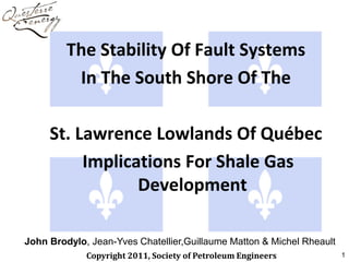 The Stability Of Fault Systems
          In The South Shore Of The

     St. Lawrence Lowlands Of Québec
          Implications For Shale Gas
                 Development

John Brodylo, Jean-Yves Chatellier,Guillaume Matton & Michel Rheault
             Copyright 2011, Society of Petroleum Engineers            1
 
