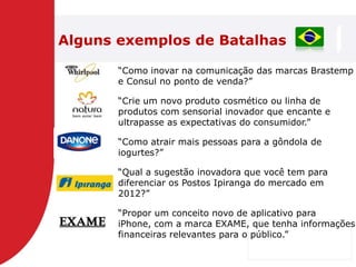 Alguns exemplos de Batalhas

       ―Como inovar na comunicação das marcas Brastemp
       e Consul no ponto de venda?‖

       ―Crie um novo produto cosmético ou linha de
       produtos com sensorial inovador que encante e
       ultrapasse as expectativas do consumidor.‖

       ―Como atrair mais pessoas para a gôndola de
       iogurtes?‖

       ―Qual a sugestão inovadora que você tem para
       diferenciar os Postos Ipiranga do mercado em
       2012?‖

       ―Propor um conceito novo de aplicativo para
       iPhone, com a marca EXAME, que tenha informações
       financeiras relevantes para o público.‖
 
