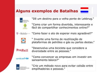 Alguns exemplos de Batalhas
      ―Dê um destino para a velha ponte de Lekbrug.‖

      ―Como criar um forma divertida, interessante e
      fácil de compartilhar conhecimentos online?‖

      ―Como fazer o ato de esperar mais agradável?‖

      ― Invente uma forma de reutilização de
      plataformas de petróleo e gás ou partes destas.‖

      ―Desenvolva uma bicicleta que considere a
      diversidade entre as pessoas.‖

      ―Como convencer as empresas em investir em
      saneamento básico?‖

      ―Crie um método novo para evitar colisão entre
      empilhadeiras e pessoas.‖
 