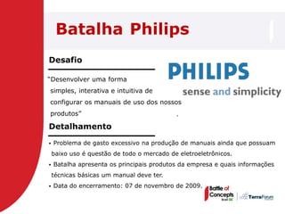 Batalha Philips
Desafio

―Desenvolver uma forma
simples, interativa e intuitiva de
configurar os manuais de uso dos nossos
produtos‖                                   .

Detalhamento
   Problema de gasto excessivo na produção de manuais ainda que possuam
    baixo uso é questão de todo o mercado de eletroeletrônicos.
   Batalha apresenta os principais produtos da empresa e quais informações
    técnicas básicas um manual deve ter.
   Data do encerramento: 07 de novembro de 2009.
 