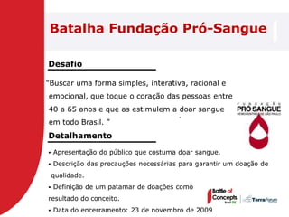 Batalha Fundação Pró-Sangue

Desafio

―Buscar uma forma simples, interativa, racional e
emocional, que toque o coração das pessoas entre
40 a 65 anos e que as estimulem a doar sangue
                                        .
em todo Brasil. ‖
Detalhamento
   Apresentação do público que costuma doar sangue.
   Descrição das precauções necessárias para garantir um doação de
    qualidade.
   Definição de um patamar de doações como
resultado do conceito.
   Data do encerramento: 23 de novembro de 2009
 
