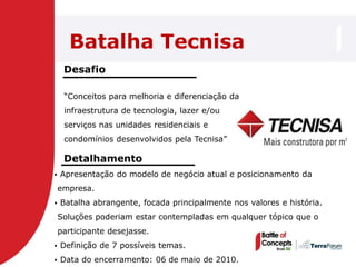 Batalha Tecnisa
     Desafio

     ―Conceitos para melhoria e diferenciação da
     infraestrutura de tecnologia, lazer e/ou
     serviços nas unidades residenciais e
     condomínios desenvolvidos pela Tecnisa‖

     Detalhamento
   Apresentação do modelo de negócio atual e posicionamento da
    empresa.
   Batalha abrangente, focada principalmente nos valores e história.
    Soluções poderiam estar contempladas em qualquer tópico que o
    participante desejasse.
   Definição de 7 possíveis temas.
   Data do encerramento: 06 de maio de 2010.
 