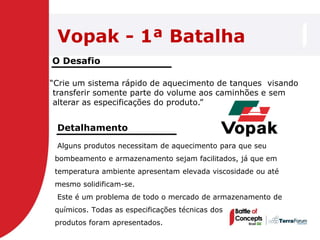 Vopak - 1ª Batalha
O Desafio

―Crie um sistema rápido de aquecimento de tanques visando
 transferir somente parte do volume aos caminhões e sem
 alterar as especificações do produto.‖


 Detalhamento
 Alguns produtos necessitam de aquecimento para que seu
 bombeamento e armazenamento sejam facilitados, já que em
 temperatura ambiente apresentam elevada viscosidade ou até
 mesmo solidificam-se.
 Este é um problema de todo o mercado de armazenamento de
 químicos. Todas as especificações técnicas dos
 produtos foram apresentados.
 