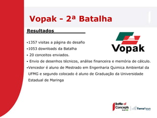 Vopak - 2ª Batalha
Resultados

 1357   visitas a página do desafio
 1053   downloads da Batalha
   20 conceitos enviados.
   Envio de desenhos técnicos, análise financeira e memória de cálculo.
 Vencedor   é aluno de Mestrado em Engenharia Quimica Ambiental da
    UFMG e segundo colocado é aluno de Graduação da Universidade
    Estadual de Maringa
 
