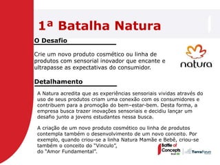 1ª Batalha Natura
O Desafio

Crie um novo produto cosmético ou linha de
produtos com sensorial inovador que encante e
ultrapasse as expectativas do consumidor.

Detalhamento
 A Natura acredita que as experiências sensoriais vividas através do
 uso de seus produtos criam uma conexão com os consumidores e
 contribuem para a promoção do bem–estar-bem. Desta forma, a
 empresa busca trazer inovações sensoriais e decidiu lançar um
 desafio junto a jovens estudantes nessa busca.

 A criação de um novo produto cosmético ou linha de produtos
 contempla também o desenvolvimento de um novo conceito. Por
 exemplo, quando criou-se a linha Natura Mamãe e Bebê, criou-se
 também o conceito do ―Vinculo‖,
 do ―Amor Fundamental‖.
 